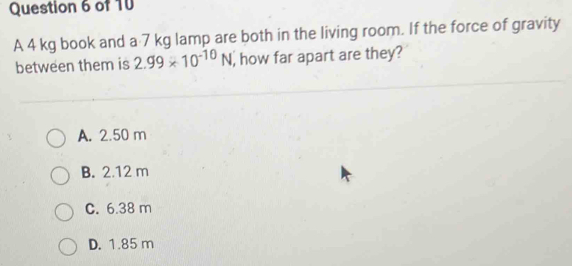 A 4 kg book and a 7 kg lamp are both in the living room. If the force of gravity
between them is 2.99* 10^(-10)N , how far apart are they?
A. 2.50 m
B. 2.12 m
C. 6.38 m
D. 1.85 m