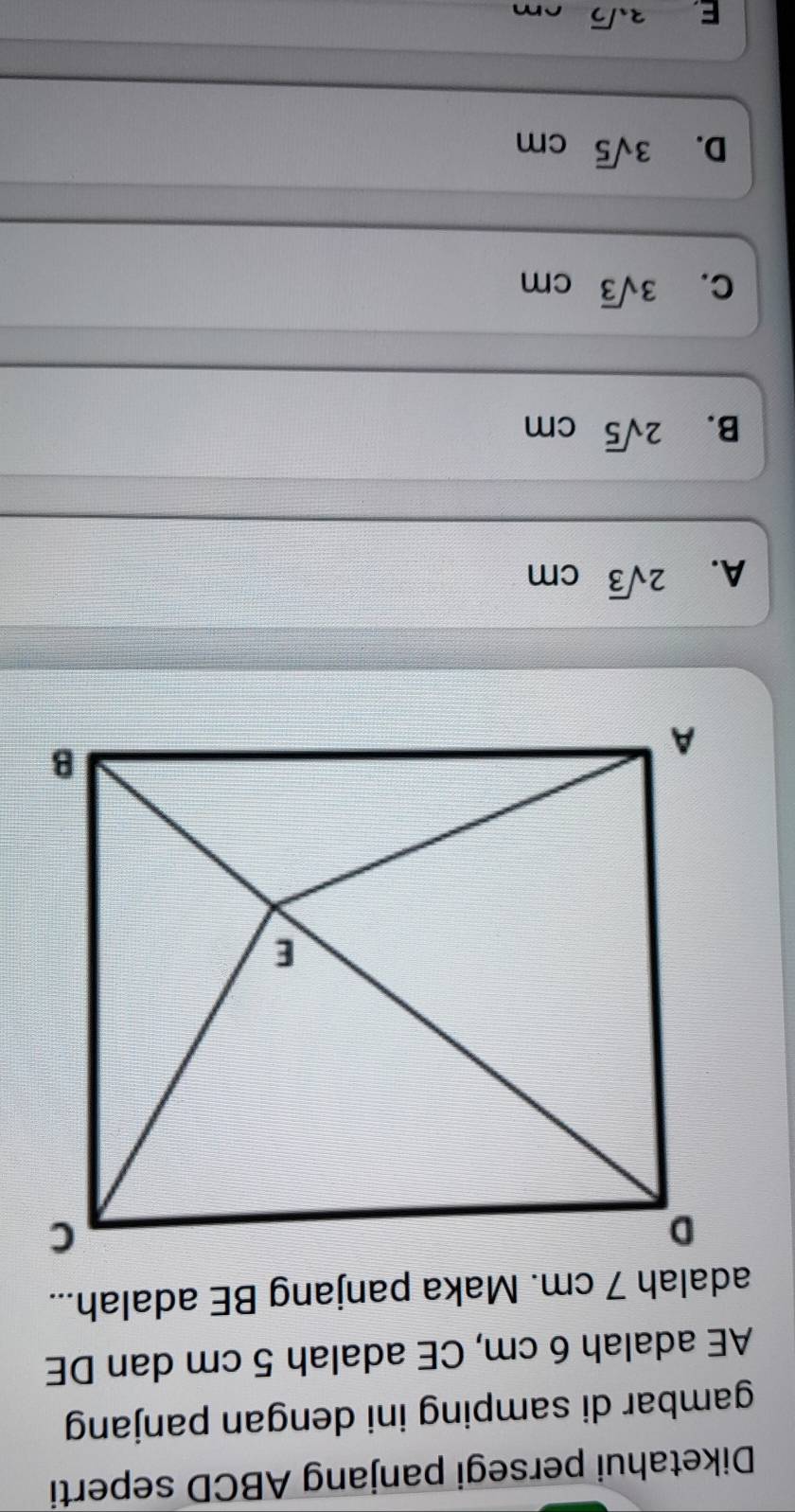 Diketahui persegi panjang ABCD seperti
gambar di samping ini dengan panjang
AE adalah 6 cm, CE adalah 5 cm dan DE
adalah 7 cm. Maka panjang BE adalah...
A. 2sqrt(3)cm
B. 2sqrt(5)cm
C. 3sqrt(3)cm
D. 3sqrt(5)cm
E. 3sqrt(2)cm