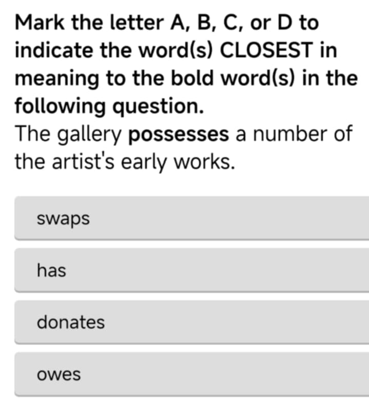 Mark the letter A, B, C, or D to
indicate the word(s) CLOSEST in
meaning to the bold word(s) in the
following question.
The gallery possesses a number of
the artist's early works.
swaps
has
donates
owes