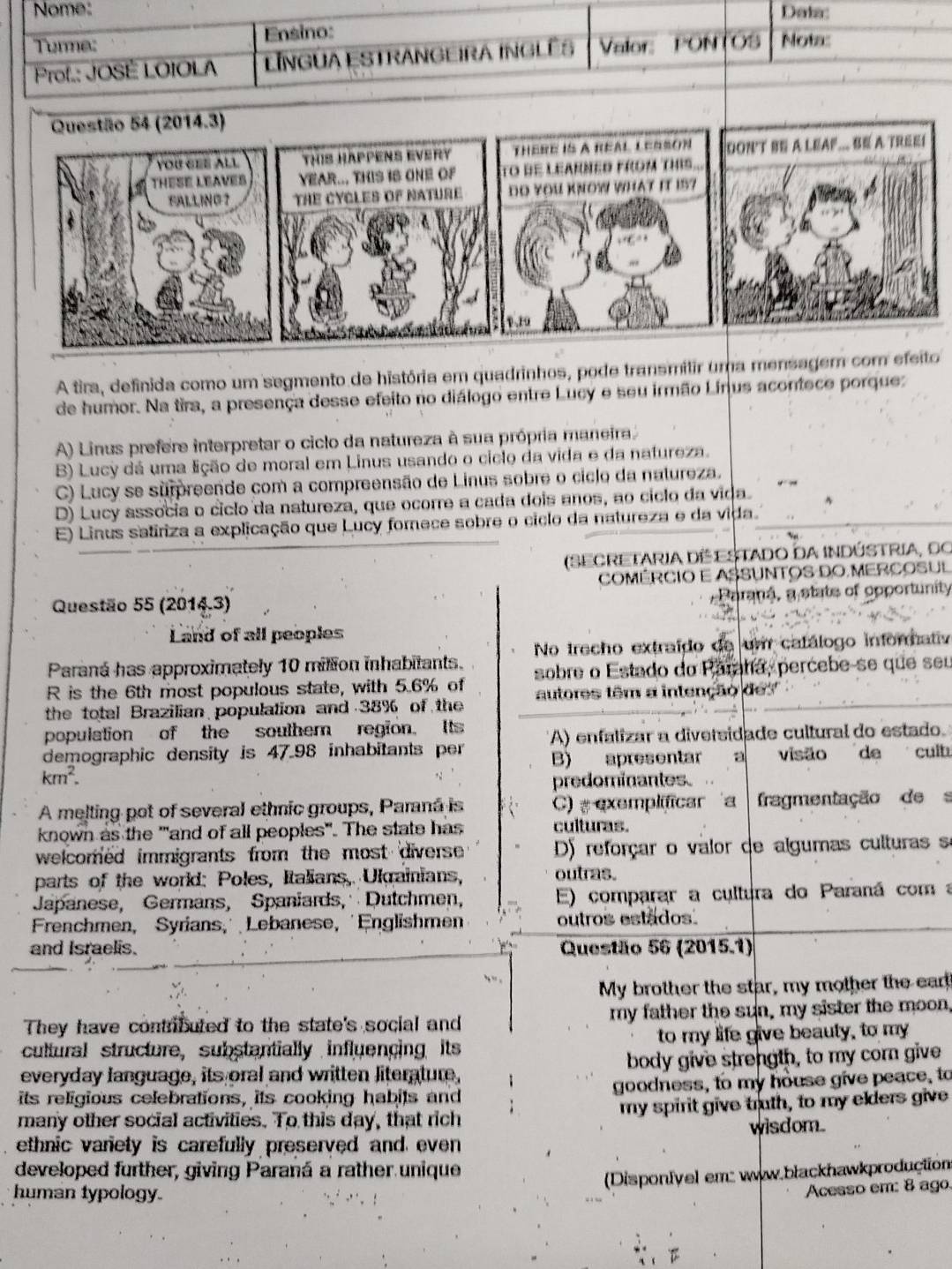 Nome: Dats:
Turme: Ensino:
Prof.: JOSÉ LOIOLA LINGUA ESTRANGEIRA INGLÊS Valor: PON (OS Nota:
Questão 54 (2014.3)
YOU GEE ALL THIS HAPPENS EVERY THERE IS A REAL LERSON DON'T BE A LEAF... BE A TREE!
THESE LEAVES YEAR... THIS IS ONE OF To dE LeArNeD fROm THIS...
FALLING？ THE CYCLES Of NATURE DO YOU KNOW WHAT IT IS?
1.19
A tira, definida como um segmento de história em quadrinhos, pode transmilir uma mensagem com efeito
de humor. Na tira, a presença desse efeito no diálogo entre Lucy e seu irmão Linus acontece porquez
A) Linus prefere interpretar o ciclo da natureza à sua própria maneira
B) Lucy dá uma lição de moral em Linus usando o ciclo da vida e da natureza.
C) Lucy se surpreende com a compreensão de Linus sobre o ciclo da natureza.
D) Lucy associa o cíclo da natureza, que ocorre a cada dois anos, ao cíclo da vida.
E) Linus satiriza a explicação que Lucy forece sobre o ciclo da natureza e da vida.
(SECRETARIA DE ESTADO DA INDÚSTRIA, DO
COMERCIO E ASSUNTOS DO MERCOSUL
Paraná, a state of opportunity
Questão 55 (2014.3)
Land of all peoples
Paraná has approximately 10 milion inhabitants. No trecho extraído de um catálogo informativ
R is the 6th most populous state, with 5.6% of sobre o Estado do Paratía, percebe-se que seu
the total Brazilian population and 38% of the autores têm a intenção de
population of the southern region. Its
demographic density is 47.98 inhabitants per A) enfalizar a diversidade cultural do estado.
B) apresentar a visão de culb
km^2.
predominantes.
A melting pot of several ethnic groups, Parana is C) =  exemplificar a  fragmentação de  
known as the ""and of all peoples". The state has culturas.
welcomed immigrants from the most diverse D) reforçar o valor de algumas culturas s
parts of the world: Poles, Italians, Ulgainians, outras.
Japanese, Germans, Spaniards,  Dutchmen, E) comparar a cultura do Paraná coma
Frenchmen, Syrians, Lebanese, Englishmen outros estados.
and Israelis. Questão 56 (2015.1)
My brother the star, my mother the ear!
They have contributed to the state's social and my father the sun, my sister the moon,
cultural structure, substantially influencing its to my life give beauty, to my
everyday language, its oral and written literature, body give strength, to my corn give
its religious celebrations, its cooking habits and goodness, to my house give peace, to
many other social activities. To this day, that rich my spirit give truth, to my elders give
ethnic variety is carefully preserved and even wisdom.
developed further, giving Paraná a rather unique
Disponfyel em: www.błackhawkproduction
human typology.
Acesso em: 8 ago.