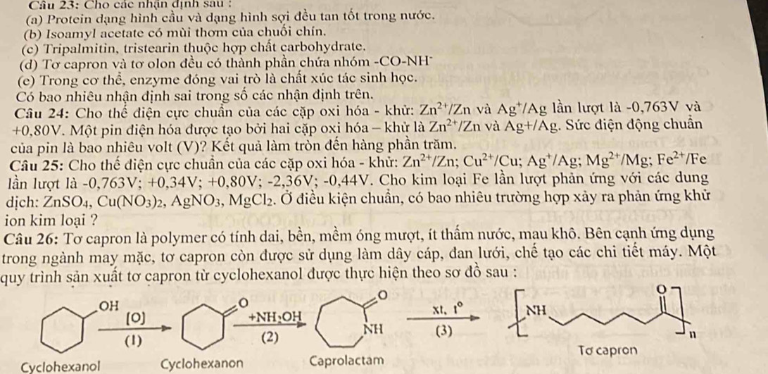 Cho các nhận định sau :
(a) Protein dạng hình cầu và dạng hình sợi đều tan tốt trong nước.
(b) Isoamyl acetate có mùi thơm của chuối chín.
(c) Tripalmitin, tristearin thuộc hợp chất carbohydrate.
(d) Tơ capron và tơ olon đều có thành phần chứa nhóm -CO-NH
(e) Trong cơ thể, enzyme đóng vai trò là chất xúc tác sinh học.
Có bao nhiêu nhận định sai trong số các nhận định trên.
Câu 24: Cho thể điện cực chuẩn của các cặp oxi hóa - khử: Zn^(2+)/Zn và Ag^+/Ag lần lượt là -0,763V và
+0,80V. Một pin diện hóa được tạo bởi hai cặp oxi hóa - khử là Zn^(2+)/Zn và Ag+/Ag.. Sức điện động chuẩn
của pin là bao nhiêu volt (V)? Kết quả làm tròn đến hàng phần trăm.
Câu 25: Cho thế điện cực chuẩn của các cặp oxi hóa - khử: Zn^(2+)/Zn;Cu^(2+)/Cu;Ag^+/Ag;Mg^(2+)/Mg;Fe^(2+)/Fe
lần lượt là -0,763V;+0,34V;+0, 80V; -2,36V;-0,44V. Cho kim loại Fe lần lượt phản ứng với các dung
dịch: ZnSO_4,Cu(NO_3)_2,AgNO_3,MgCl_2. Ở điều kiện chuần, có bao nhiêu trường hợp xảy ra phản ứng khử
ion kim loại ?
Câu 26: Tơ capron là polymer có tính dai, bền, mềm óng mượt, ít thấm nước, mau khô. Bên cạnh ứng dụng
trong ngành may mặc, tơ capron còn được sử dụng làm dây cáp, đan lưới, chế tạo các chi tiết máy. Một
quy trình sản xuất tơ capron từ cyclohexanol được thực hiện theo sơ đồ sau :
o
OH
o
[0) +NH₃OH xt, t°
NH
(1) (2) (3)
Cyclohexanol Cyclohexanon Caprolactam