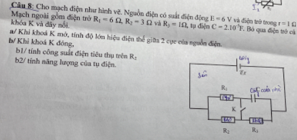 _ 1 B.
Câu 8: Cho mạch điện như hình vẽ. Nguồn điện có suất điện động E=6 V và điện trở trong^(□)□ 
Mạch ngoài gồm điện trở R_1=6Omega ,R_2=3Omega và R_3=1Omega , tụ điện C=2.10^(-5)F Bỏ qua điện trở củ
khóa K và đây nổi. r=10
a/ Khi khoá K mở, tính độ lớn hiệu điện thể giữa 2 cực của nguồn điện.
b/ Khỉ khoá K đóng,
b1/ tính công suất điện tiêu thụ trên R_2
b2/ tính năng lượng của tụ điện.