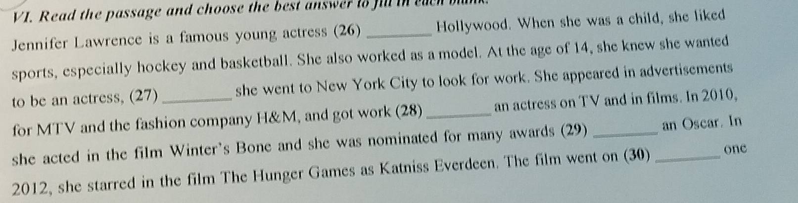 Read the passage and choose the best answer to fill in euen b 
Jennifer Lawrence is a famous young actress (26) _Hollywood. When she was a child, she liked 
sports, especially hockey and basketball. She also worked as a model. At the age of 14, she knew she wanted 
to be an actress, (27) she went to New York City to look for work. She appeared in advertisements 
for MTV and the fashion company H&M, and got work (28) _an actress on TV and in films. In 2010, 
she acted in the film Winter's Bone and she was nominated for many awards (29) an Oscar. In 
2012, she starred in the film The Hunger Games as Katniss Everdeen. The film went on (30)_ 
one