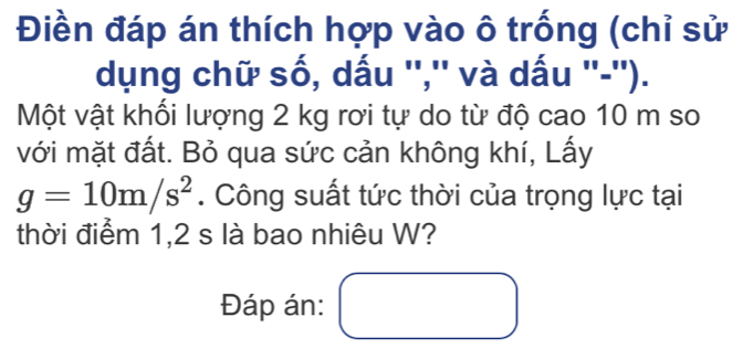 Điền đáp án thích hợp vào ô trống (chỉ sử 
dụng chữ số, dấu '','' và dấu ''-''). 
Một vật khối lượng 2 kg rơi tự do từ độ cao 10 m so 
với mặt đất. Bỏ qua sức cản không khí, Lấy
g=10m/s^2. Công suất tức thời của trọng lực tại 
thời điểm 1,2 s là bao nhiêu W? 
Đáp án: