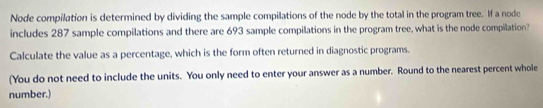 Node compilation is determined by dividing the sample compilations of the node by the total in the program tree. If a node 
includes 287 sample compilations and there are 693 sample compilations in the program tree, what is the node compilation? 
Calculate the value as a percentage, which is the form often returned in diagnostic programs. 
(You do not need to include the units. You only need to enter your answer as a number. Round to the nearest percent whole 
number.)