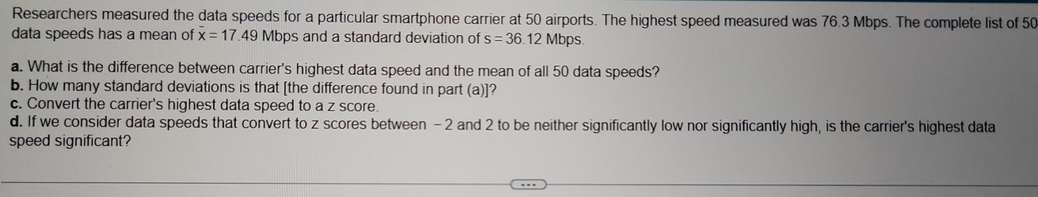 Researchers measured the data speeds for a particular smartphone carrier at 50 airports. The highest speed measured was 76.3 Mbps. The complete list of 50
data speeds has a mean of overline x=17.49 Mbps and a standard deviation of s=36.12Mbps. 
a. What is the difference between carrier's highest data speed and the mean of all 50 data speeds? 
b. How many standard deviations is that [the difference found in part (a)]? 
c. Convert the carrier's highest data speed to a z score. 
d. If we consider data speeds that convert to z scores between -2 and 2 to be neither significantly low nor significantly high, is the carrier's highest data 
speed significant?