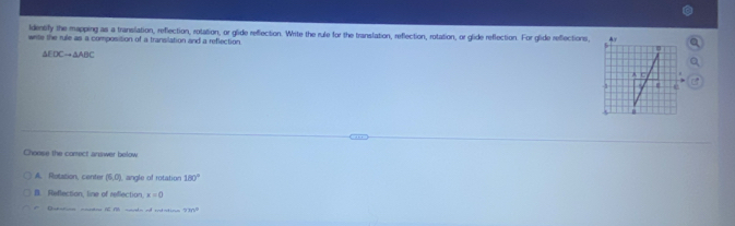 Identify the mapping as a translation, reflection, rotation, or glide reflection. Write the rule for the translation, reflection, rotation, or glide reflection. For glide reflections,
write the rule as a composition of a transilation and a reflection
△ EDCto △ ABC
Choese the comect answer below
A. Rotation, center (5,0) angle of rotation 180°
B. Reflection, line of reflection. x=0
Rr o a d e o sotato 7m^0