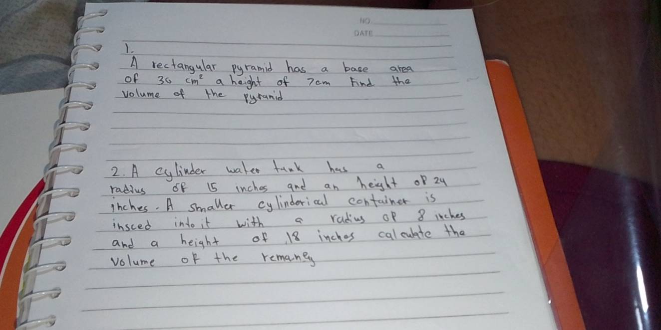 A rectangular pyramid has a base area 
of 30cm^2 a height of 7 cm Find the 
volume of the pyranid 
2. A cylinder waker tunk has a 
radius 6f 15 inches and an height of 24
inches. A smaller cylindorical container is 
insced into it with a radius of 8 inches
and a height of 18 inches calculate tha 
volume of the remaney