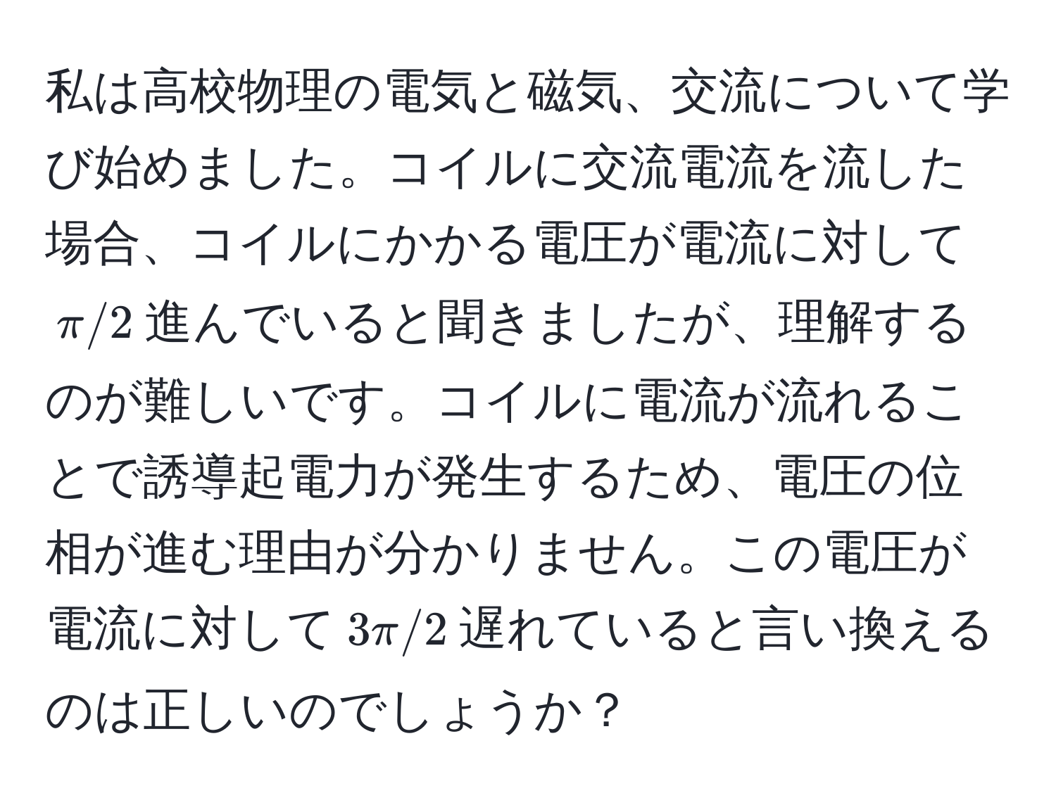 私は高校物理の電気と磁気、交流について学び始めました。コイルに交流電流を流した場合、コイルにかかる電圧が電流に対して$π/2$進んでいると聞きましたが、理解するのが難しいです。コイルに電流が流れることで誘導起電力が発生するため、電圧の位相が進む理由が分かりません。この電圧が電流に対して$3π/2$遅れていると言い換えるのは正しいのでしょうか？