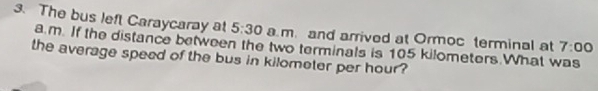 The bus left Caraycaray at 5:30 a m. and arrived at Ormoc terminal at 7:00
a m. If the distance between the two terminals is 105 kilometers.What was 
the average speed of the bus in kilometer per hour?