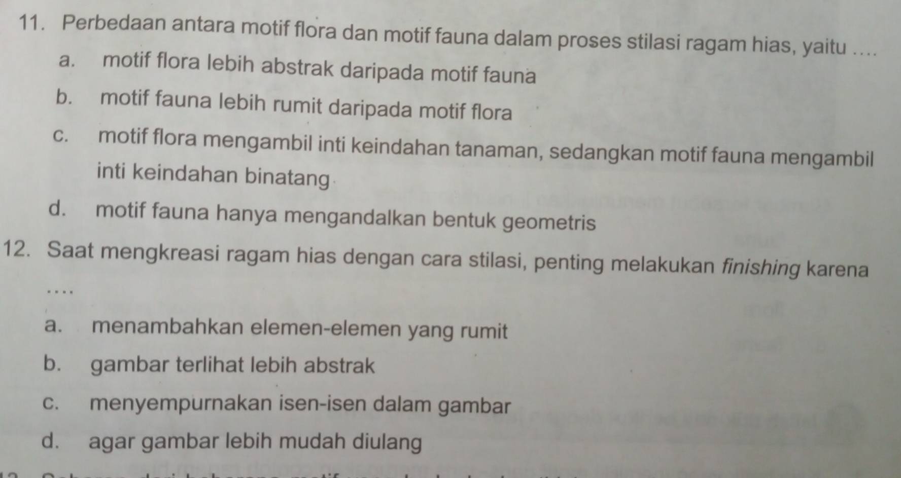 Perbedaan antara motif flora dan motif fauna dalam proses stilasi ragam hias, yaitu ....
a. motif flora lebih abstrak daripada motif fauna
b. motif fauna lebih rumit daripada motif flora
c. motif flora mengambil inti keindahan tanaman, sedangkan motif fauna mengambil
inti keindahan binatang
d. motif fauna hanya mengandalkan bentuk geometris
12. Saat mengkreasi ragam hias dengan cara stilasi, penting melakukan finishing karena
a. menambahkan elemen-elemen yang rumit
b. gambar terlihat lebih abstrak
c. menyempurnakan isen-isen dalam gambar
d. agar gambar lebih mudah diulang