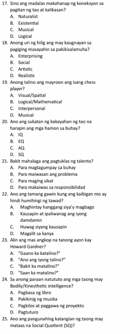 Sino ang madalas makahanap ng koneksyon sa
pagitan ng tao at kalikasan?
A. Naturalist
B. Existential
C. Musical
D. Logical
18. Anong uri ng hilig ang may kaugnayan sa
pagiging masayahin sa pakikisalamuha?
A. Enterprising
B. Social
C. Artistic
D. Realistic
19. Anong talino ang mayroon ang isang chess
player?
A. Visual/Spatial
B. Logical/Mathematical
C. Interpersonal
D. Musical
20. Ano ang sukatan ng kakayahan ng tao na
harapin ang mga hamon sa buhay?
A. IQ
B. EQ
C. AQ
D. SQ
21. Bakit mahalaga ang pagtuklas ng talento?
A. Para magtagumpay sa buhay
B. Para maiwasan ang problema
C. Para maging sikat
D. Para makaiwas sa responsibilidad
22. Ano ang tamang gawin kung ang kaibigan mo ay
hindi humihingi ng tawad?
A. Maghintay hanggang siya’y magbago
B. Kausapin at ipaliwanag ang iyong
damdamin
C. Huwag siyang kausapin
D. Magalit sa kanya
23. Alin ang mas angkop na tanong ayon kay
Howard Gardner?
A. "Gaano ka katalino?"
B. "Ano ang iyong talino?"
C. "Bakit ka matalino?"
D. "Saan ka matalino '' 
24. Sa anong paraan natututo ang mga taong may
Bodily/Kinesthetic intelligence?
A. Pagbasa ng libro
B. Pakikinig ng musika
C. Pagkilos at paggawa ng proyekto
D. Pagtuturo
25. Ano ang pangunahing katangian ng taong may
mataas na Social Quotient (SQ)?