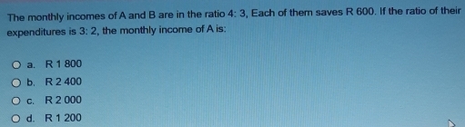 The monthly incomes of A and B are in the ratio 4:3 , Each of them saves R 600. If the ratio of their
expenditures is 3:2 , the monthly income of A is:
a. R 1 800
b. R 2 400
c. R 2 000
d. R 1 200