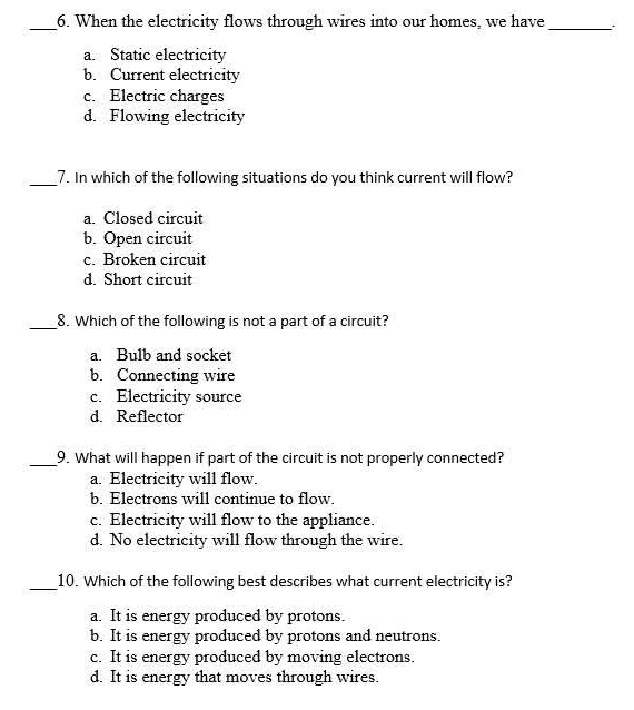 When the electricity flows through wires into our homes, we have_ .
a. Static electricity
b. Current electricity
c. Electric charges
d. Flowing electricity
_7. In which of the following situations do you think current will flow?
a. Closed circuit
b. Open circuit
c. Broken circuit
d. Short circuit
_8. Which of the following is not a part of a circuit?
a. Bulb and socket
b. Connecting wire
c. Electricity source
d. Reflector
_9. What will happen if part of the circuit is not properly connected?
a. Electricity will flow.
b. Electrons will continue to flow.
c. Electricity will flow to the appliance.
d. No electricity will flow through the wire.
_10. Which of the following best describes what current electricity is?
a. It is energy produced by protons.
b. It is energy produced by protons and neutrons.
c. It is energy produced by moving electrons.
d. It is energy that moves through wires.