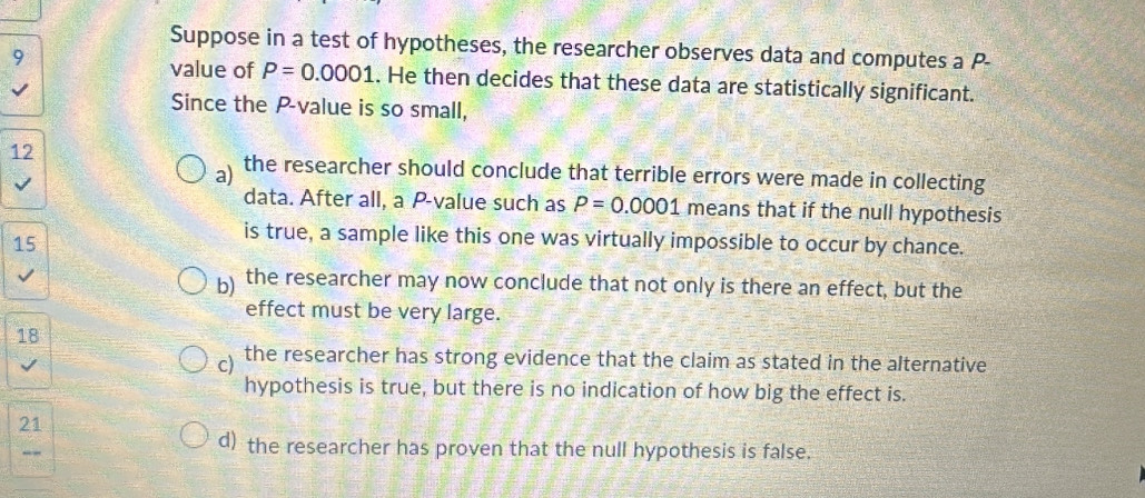 Suppose in a test of hypotheses, the researcher observes data and computes a P-
9
value of P=0.0001. He then decides that these data are statistically significant.
Since the P -value is so small,
12
a) the researcher should conclude that terrible errors were made in collecting
data. After all, a P -value such as P=0.0001 means that if the null hypothesis
15
is true, a sample like this one was virtually impossible to occur by chance.
b) the researcher may now conclude that not only is there an effect, but the
effect must be very large.
18
c) the researcher has strong evidence that the claim as stated in the alternative
hypothesis is true, but there is no indication of how big the effect is.
21
d) the researcher has proven that the null hypothesis is false.