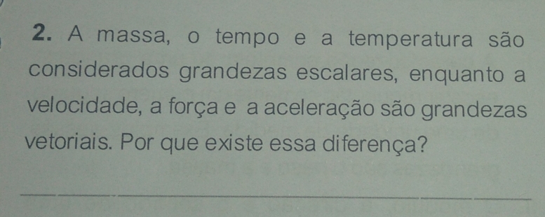 A massa, o tempo e a temperatura são 
considerados grandezas escalares, enquanto a 
velocidade, a força e a aceleração são grandezas 
vetoriais. Por que existe essa diferença? 
_