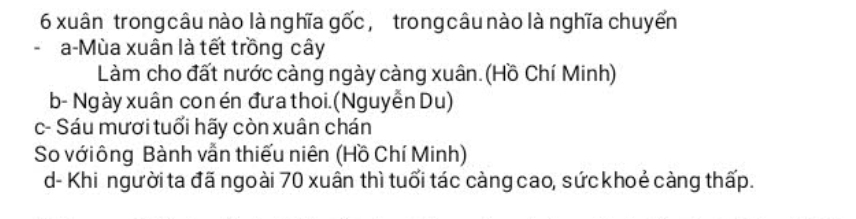 xuân trong câu nào là nghĩa gốc, trong câu nào là nghĩa chuyến
a-Mùa xuân là tết trồng cây
Làm cho đất nước càng ngày càng xuân. (Hồ Chí Minh)
b- Ngày xuân con én đưa thoi. (Nguyễn Du)
c- Sáu mươi tuổi hãy còn xuân chán
So vớiông Bành vẫn thiếu niên (Hồ Chí Minh)
d- Khi người ta đã ngoài 70 xuân thì tuổi tác càng cao, sứckhoẻ càng thấp.