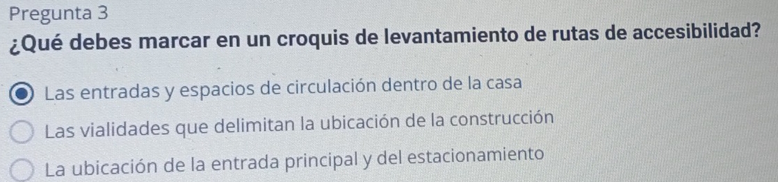 Pregunta 3
¿Qué debes marcar en un croquis de levantamiento de rutas de accesibilidad?
Las entradas y espacios de circulación dentro de la casa
Las vialidades que delimitan la ubicación de la construcción
La ubicación de la entrada principal y del estacionamiento