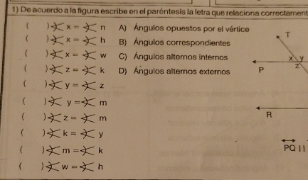 De acuerdo a la figura escribe en el paróntesis la letra que relaciona correctament
-* x= n A) Ángulos opuestos por el vértice
( ∠ x= h B) Ángulos correspondientes
w C) Ángulos alternos internos
( z=k D) Ángulos alternos externos 
( y=: z
 y=m m
( ∠ z=-X π
 Xk=X
( ) ∠ m=∠ , 
1 w=