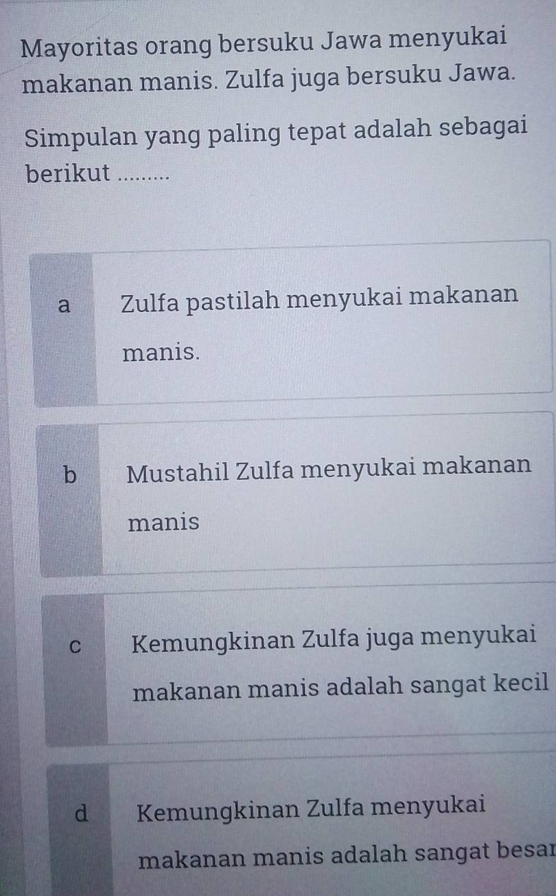 Mayoritas orang bersuku Jawa menyukai
makanan manis. Zulfa juga bersuku Jawa.
Simpulan yang paling tepat adalah sebagai
berikut_
a Zulfa pastilah menyukai makanan
manis.
b Mustahil Zulfa menyukai makanan
manis
C Kemungkinan Zulfa juga menyukai
makanan manis adalah sangat kecil
d Kemungkinan Zulfa menyukai
makanan manis adalah sangat besar