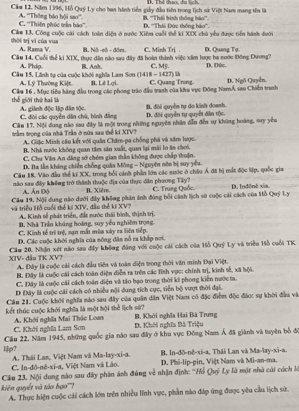 D. Thể thao, du lịch.
Câu 12. Năm 1396, Hồ Quý Ly cho ban hành tiền giấy đầu tiên trong lịch sử Việt Nam mang tên là
A. “Thông bảo hội sao”. B. “Thái bình thống bão”.
C. ''Thiên phúc trấn bảo''. D. ''Thái Đức thông bảo''.
Câu 13. Công cuộc cải cách toàn diện ở nước Xiêm cuối thế kí XIX chủ yếu được tiền hành dưới
thời trị vì của vua
A. Rama V. B. Nô -rô - đôm. C. Minh Trj . D. Quang Tự.
Câu 14. Cuối thế ki XIX, thực dân nào sau đây đã hoàn thành việc xâm lược ba nước Đông Dương?
A. Pháp. B. Anh. C. Mỹ. D. Đức.
Câu 15. Lãnh tụ của cuộc khởi nghĩa Lam Sơn (1418 - 1427) là
A. Lý Thường Kiệt. B. Lê Lợi. C. Quang Trung D. Ngô Quyễn.
Câu 16 . Mục tiêu hàng đầu trong các phong trào đấu tranh của khu vực Đông NamÁ sau Chiến tranh
thể giới thứ hai là
A. giành độc lập dân tộc. B. đồi quyền tự do kĩnh doanh.
C. đòi các quyền dân chủ, bình đẳng D. đồi quyền tự quyết dân tộc.
Câu 17. Nội dung nào sau đây là một trong những nguyên nhân dẫn đến sự khủng hoáng, suy yếu
trầm trọng của nhà Trần ở nửa sau thể kỉ XIV?
A. Giặc Minh câu kết với quân Chăm-pa chống phá và xâm lược.
B. Nhà nước không quan tâm sản xuất, quan lại mãi lo ăn chơi.
C. Chu Văn An dâng sớ chém gian thần không được chấp thuận.
D. Ba lần kháng chiến chống quân Mông - Nguyên nên bị suy yếu.
Câu 18. Vào đầu thể kí XX, trong bối cảnh phần lớn các nước ở châu Á đã bị mất độc lập, quốc gia
nào sau đây không trở thành thuộc địa của thực dân phương Tây?
Ấ. Ấn Độ B. Xiêm. C. Trung Quốc. D. Inđônê xia.
Câu 19. Nội dung nào dưới đây không phản ánh đúng bối cảnh lịch sử cuộc cải cách của Hồ Quý Ly
và triều Hồ cuối thế ki XIV, đầu thế ki XV?
A. Kinh tế phát triển, đất nước thái bình, thịnh trị.
B. Nhà Trần khúng hoảng, suy yểu nghiêm trọng.
C. Kinh tế trì trệ, nạn mất mùa xảy ra liên tiếp.
D. Các cuộc khởi nghĩa của nông dân nỗ ra khấp nơi.
Câu 20. Nhận xét nào sau đây không đúng với cuộc cải cách của Hồ Quý Ly và triều Hồ cuối TK
XIV- đầu TK XV?
A. Đây là cuộc cải cách đầu tiên và toàn diện trong thời văn minh Đại Việt.
B. Đây là cuộc cải cách toàn diện diễn ra trên các lĩnh vực: chính trị, kinh tế, xã hội.
C. Đây là cuộc cải cách toàn diện và tảo bạo trong thời kỉ phong kiến nước ta.
D Đây là cuộc cải cách có nhiều nội dung tích cực, tiến bộ vượt thời đại.
Câu 21. Cuộc khởi nghĩa nào sau đây của quân dân Việt Nam có đặc điễm độc đáo: sự khời đầu và
kết thúc cuộc khởi nghĩa là một hội thể lịch sứ?
A. Khởi nghĩa Mai Thúc Loan  B. Khởi nghĩa Hai Bà Trưng
C. Khởi nghĩa Lam Sơn  D. Khởi nghĩa Bà Triệu
Cầu 22. Năm 1945, những quốc gia nào sau đây ở khu vực Đông Nam Á đã giảnh và tuyên bố đã
lập?
A. Thái Lan, Việt Nam và Ma-lay-xi-a.  B. In-đô-nê-xi-a, Thái Lan và Ma-lay-xi-a.
C. In-đô-nê-xi-a, Việt Nam và Lào.  D. Phi-líp-pin, Việt Nam và Mi-an-ma.
Câu 23. Nội dung nào sau đây phản ánh đúng về nhận định: “Hồ Quý Ly là một nhà cải cách lớ
kiên quyết và táo bạo'?
A. Thực hiện cuộc cải cách lớn trên nhiều lĩnh vực, phần nào đáp ứng được yêu cầu lịch sử.