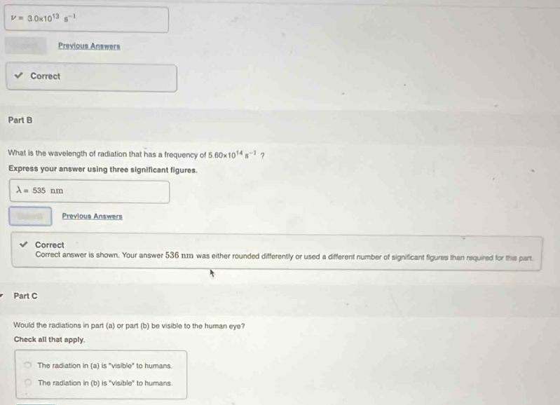 V=3.0* 10^(13)s^(-1)
Previous Answers
Correct
Part B
What is the wavelength of radiation that has a frequency of 5.60* 10^(14)s^(-1) ?
Express your answer using three significant figures.
lambda =535nm
Previous Answers
Correct
Correct answer is shown. Your answer 536 n.m was either rounded differently or used a different number of significant figures than required for this part.
Part C
Would the radiations in part (a) or part (b) be visible to the human eye?
Check all that apply.
The radiation in (a) is 'visible' to humans.
The radiation in (b) is 'visible" to humans.