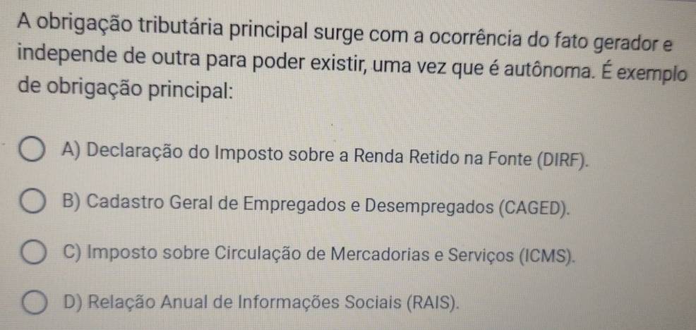 A obrigação tributária principal surge com a ocorrência do fato gerador e
independe de outra para poder existir, uma vez que é autônoma. É exemplo
de obrigação principal:
A) Declaração do Imposto sobre a Renda Retido na Fonte (DIRF).
B) Cadastro Geral de Empregados e Desempregados (CAGED).
C) Imposto sobre Circulação de Mercadorias e Serviços (ICMS).
D) Relação Anual de Informações Sociais (RAIS).