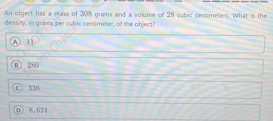 An object has a mass of 308 grams and a volume of 28 cubic centimeters. What is the
density, in grams per cubic centimeter, of the object?
A 11
B 280
© 336
D 8,624