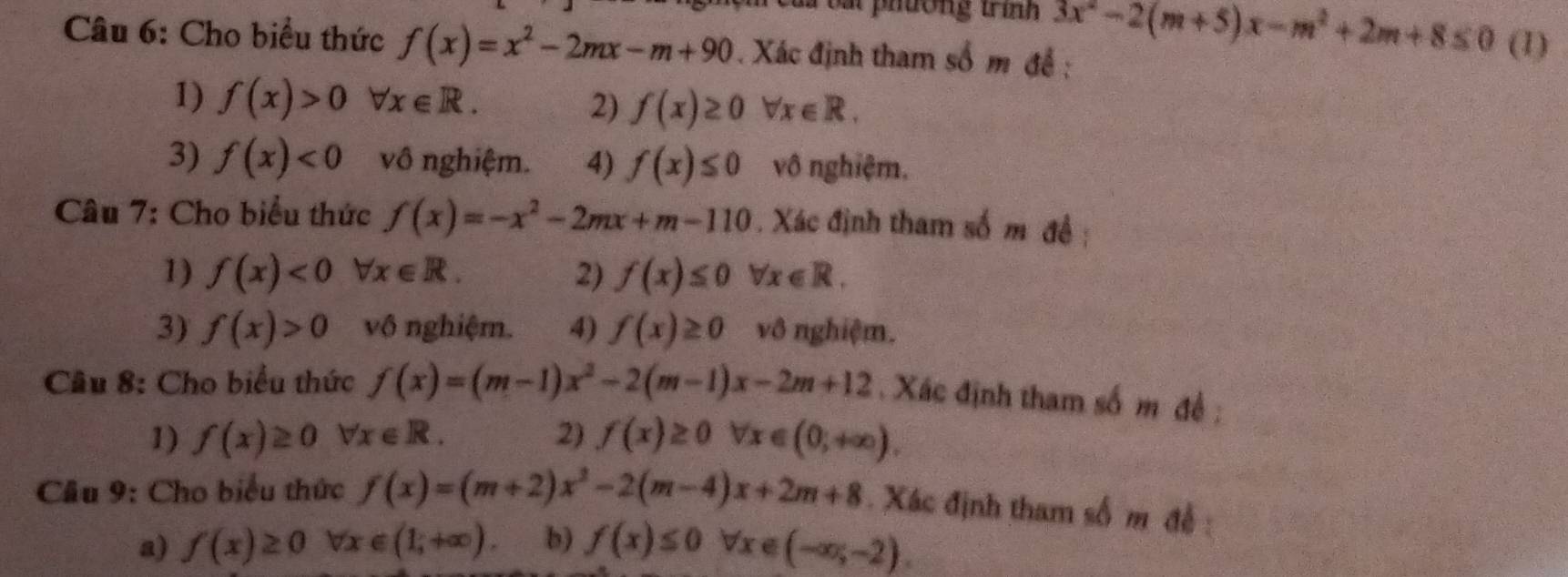 phuong trình 3x^2-2(m+5)x-m^2+2m+8≤ 0 (1) 
Câu 6: Cho biểu thức f(x)=x^2-2mx-m+90. Xác định tham số m đề : 
1) f(x)>0 forall x∈ R. 
2) f(x)≥ 0forall x∈ R. 
3) f(x)<0</tex> vô nghiệm. 4) f(x)≤ 0 vô nghiệm. 
Câu 7: Cho biểu thức f(x)=-x^2-2mx+m-110. Xác định tham số m đề ; 
1) f(x)<0</tex> forall x∈ R. 2) f(x)≤ 0 forall x∈ R. 
3) f(x)>0 vô nghiệm. 4) f(x)≥ 0 vô nghiệm. 
Câu 8: Cho biểu thức f(x)=(m-1)x^2-2(m-1)x-2m+12 Xác định tham số m đề : 
1) f(x)≥ 0forall x∈ R. 2) f(x)≥ 0forall x∈ (0;+∈fty ). 
Cầu 9: Cho biểu thức f(x)=(m+2)x^2-2(m-4)x+2m+8. Xác định tham số m đề : 
a) f(x)≥ 0forall x∈ (1,+∈fty ). b) f(x)≤ 0forall x∈ (-∈fty ;-2).