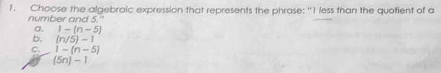 Choose the algebraic expression that represents the phrase: “ 1 less than the quotient of a
number and 5."
a. 1-(n-5)
b. (n/5)-1
C. 1-(n-5)
(5n)-1