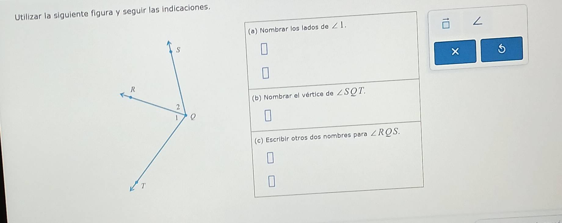 Utilizar la siguiente figura y seguir las indicaciones. 
(a) Nombrar los lados de ∠ 1. 
∠ 
× 
(b) Nombrar el vértice de ∠ SQT. 
(c) Escribir otros dos nombres para ∠ RQS.