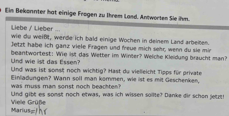 Ein Bekannter hat einige Fragen zu Ihrem Land. Antworten Sie ihm. 
Liebe / Lieber ... 
wie du weißt, werde ich bald einige Wochen in deinem Land arbeiten. 
Jetzt habe ich ganz viele Fragen und freue mich sehr, wenn du sie mir 
beantwortest: Wie ist das Wetter im Winter? Welche Kleidung braucht man? 
Und wie ist das Essen? 
Und was ist sonst noch wichtig? Hast du vielleicht Tipps für private 
Einladungen? Wann soll man kommen, wie ist es mit Geschenken, 
was muss man sonst noch beachten? 
Und gibt es sonst noch etwas, was ich wissen sollte? Danke dir schon jetzt! 
Viele Grüße 
Marius