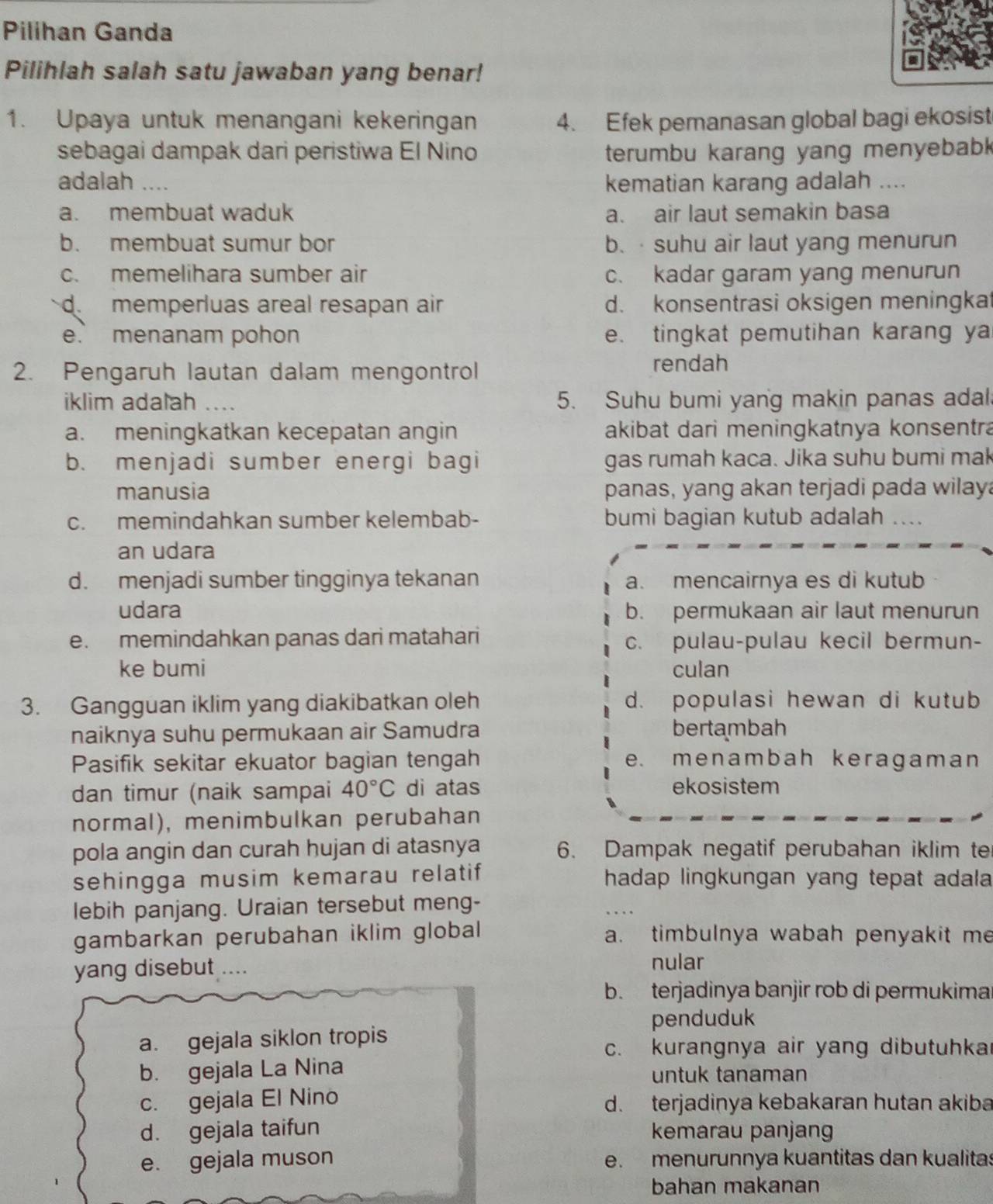 Pilihan Ganda
Pilihlah salah satu jawaban yang benar!
1. Upaya untuk menangani kekeringan 4. Efek pemanasan global bagi ekosist
sebagai dampak dari peristiwa El Nino terumbu karang yang menyebab 
adalah .... kematian karang adalah ....
a. membuat waduk a. air laut semakin basa
b. membuat sumur bor b. · suhu air laut yang menurun
c. memelihara sumber air c. kadar garam yang menurun
dmemperluas areal resapan air d. konsentrasi oksigen meningkat
e. menanam pohon e. tingkat pemutihan karang ya
2. Pengaruh lautan dalam mengontrol
rendah
iklim adalah _5. Suhu bumi yang makin panas adal
a. meningkatkan kecepatan angin akibat dari meningkatnya konsentra
b. menjadi sumber energi bagi gas rumah kaca. Jika suhu bumi mak
manusia panas, yang akan terjadi pada wilay
c. memindahkan sumber kelembab- bumi bagian kutub adalah …..
an udara
d. menjadi sumber tingginya tekanan a. mencairnya es di kutub
udara b. permukaan air laut menurun
e. memindahkan panas dari matahari c. pulau-pulau kecil bermun-
ke bumi culan
3. Gangguan iklim yang diakibatkan oleh d. populasi hewan di kutub
naiknya suhu permukaan air Samudra bertambah
Pasifik sekitar ekuator bagian tengah e. menambah keragaman
dan timur (naik sampai 40°C di atas ekosistem
normal), menimbulkan perubahan
pola angin dan curah hujan di atasnya 6. Dampak negatif perubahan iklim ter
sehingga musim kemarau relatif hadap lingkungan yang tepat adala 
lebih panjang. Uraian tersebut meng-
gambarkan perubahan iklim global a. timbulnya wabah penyakit me
yang disebut …. nular
b. terjadinya banjir rob di permukima
penduduk
a. gejala siklon tropis
c. kurangnya air yang dibutuhka
b. gejala La Nina untuk tanaman
c. gejala El Nino d. terjadinya kebakaran hutan akiba
d. gejala taifun kemarau panjang
e. gejala muson e. menurunnya kuantitas dan kualitas
bahan makanan