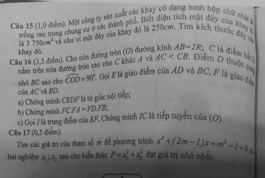 (1,0 điểm). Một công ty sản xuất các khay có dạng hình hộp chữ nhật 
trồng rau trong chung cư ở các thành phố. Biết diện tích mặt đáy của khay 
là 3750cm^2 và chu vì mặt đáy của khay đó là 250cm. Tìm kích thước đáy ca 
khay đó. 
Câu 16 (3,5 điểm). Cho nửa đường tròn (O) đường kính AB=2R C là điểm bắt 
năm trên nửa đường tròn sao cho C khác A và AC Điểm D thuộc cun 
nhỏ BC sao cho widehat COD=90° L Gọi E là giao điểm của AD và BC, F là giao điễ 
của AC và BD. 
a) Chứng minh CEDF là tứ giác nội tiếp; 
b) Chứng minh FC.F. A=FD.FB; 
c) Gọi / là trung điểm của EF. Chứng minh IC là tiếp tuyến của (O). 
Câu 17 (0,5 điểm). 
Tìm các giá trị của tham số m để phương trình x^2+(2m-1)x+m^2-1=0
hai nghiệm x_1; x_2 sao cho biểu thức P=x_1^2+x_2^2 đạt giá trị nhỏ nhất.
c