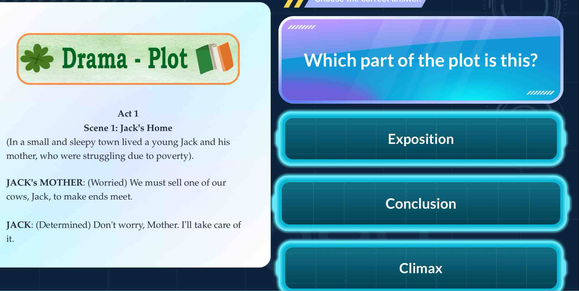 '''''''' 
Drama - Plot Which part of the plot is this? 
'''''''' 
Act 1 
Scene 1: Jack's Home 
(In a small and sleepy town lived a young Jack and his 
Exposition 
mother, who were struggling due to poverty). 
JACK's MOTHER: (Worried) We must sell one of our 
cows, Jack, to make ends meet. 
Conclusion 
JACK: (Determined) Don't worry, Mother. I'll take care of 
it. 
Climax