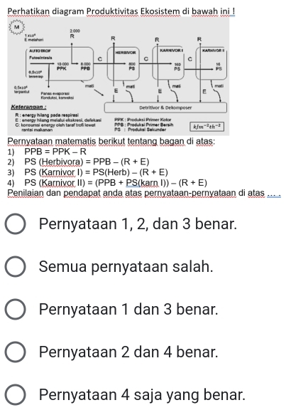 Perhatikan diagram Produktivitas Ekosistem di bawah ini !
Pernyataan matematis berikut tentang bagan di atas:
1) PPB=PPK-R
2) PS (Herbivora) =PPB-(R+E)
3) PS (Karnivor I) =PS(Herb)-(R+E)
4) PS (Karnivor II) =(PPB+PS(kamlendpmatrix )-(R+E)
Penilaian dan pendapat anda atas pernyataan-pernyataan di atas ....
Pernyataan 1, 2, dan 3 benar.
Semua pernyataan salah.
Pernyataan 1 dan 3 benar.
Pernyataan 2 dan 4 benar.
Pernyataan 4 saja yang benar.