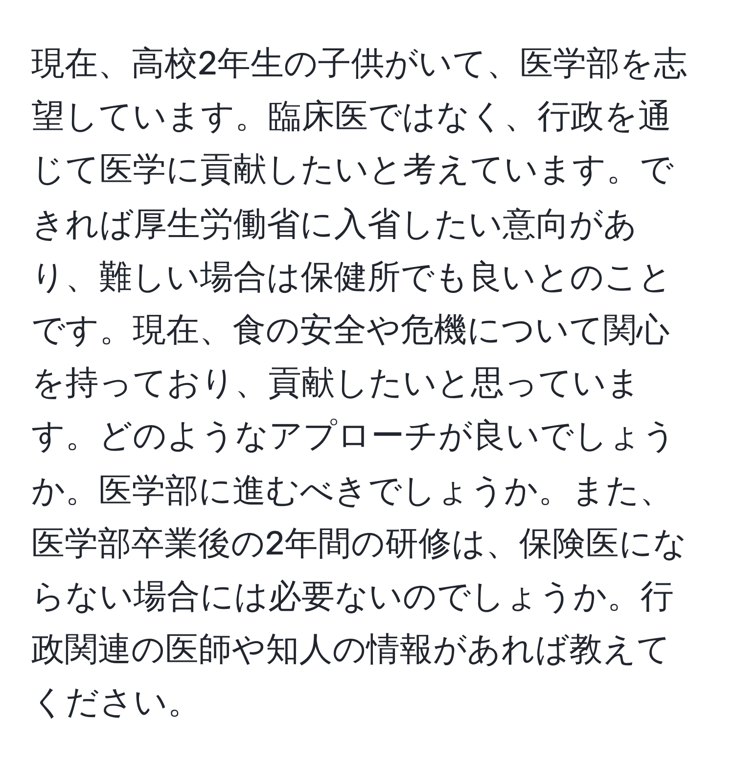 現在、高校2年生の子供がいて、医学部を志望しています。臨床医ではなく、行政を通じて医学に貢献したいと考えています。できれば厚生労働省に入省したい意向があり、難しい場合は保健所でも良いとのことです。現在、食の安全や危機について関心を持っており、貢献したいと思っています。どのようなアプローチが良いでしょうか。医学部に進むべきでしょうか。また、医学部卒業後の2年間の研修は、保険医にならない場合には必要ないのでしょうか。行政関連の医師や知人の情報があれば教えてください。