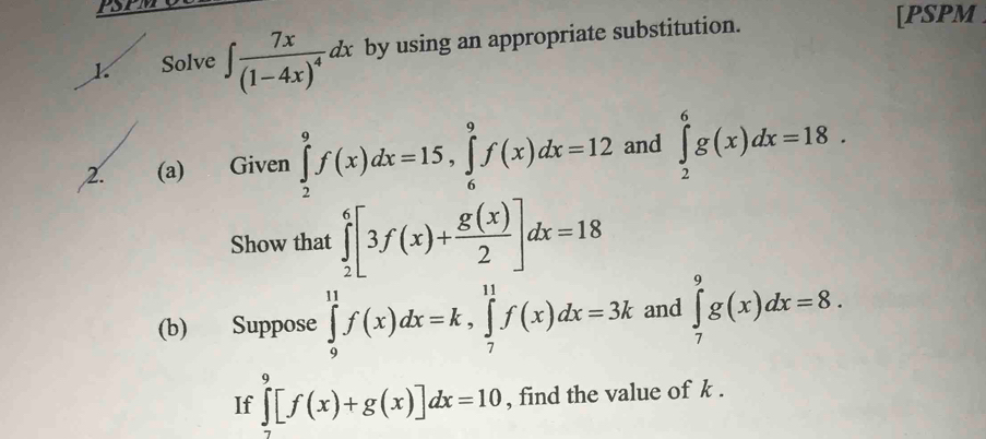 Solve ∈t frac 7x(1-4x)^4dx by using an appropriate substitution. 
[PSPM 
2. (a) Given ∈tlimits _2^(9f(x)dx=15, ∈tlimits _6^9f(x)dx=12 and ∈tlimits _2^6g(x)dx=18. 
Show that ∈tlimits _2^6[3f(x)+frac g(x))2]dx=18
(b) Suppose ∈tlimits _9^(11)f(x)dx=k, ∈tlimits _7^(11)f(x)dx=3k and ∈tlimits _7^9g(x)dx=8. 
If ∈tlimits _7^9[f(x)+g(x)]dx=10 , find the value of k.