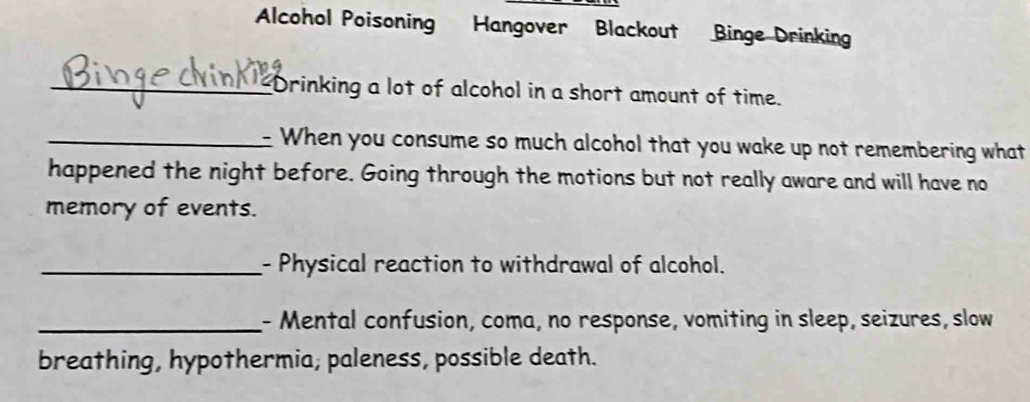 Alcohol Poisoning Hangover Blackout Binge Drinking 
_Drinking a lot of alcohol in a short amount of time. 
_When you consume so much alcohol that you wake up not remembering what 
happened the night before. Going through the motions but not really aware and will have no 
memory of events. 
_- Physical reaction to withdrawal of alcohol. 
_- Mental confusion, coma, no response, vomiting in sleep, seizures, slow 
breathing, hypothermia, paleness, possible death.