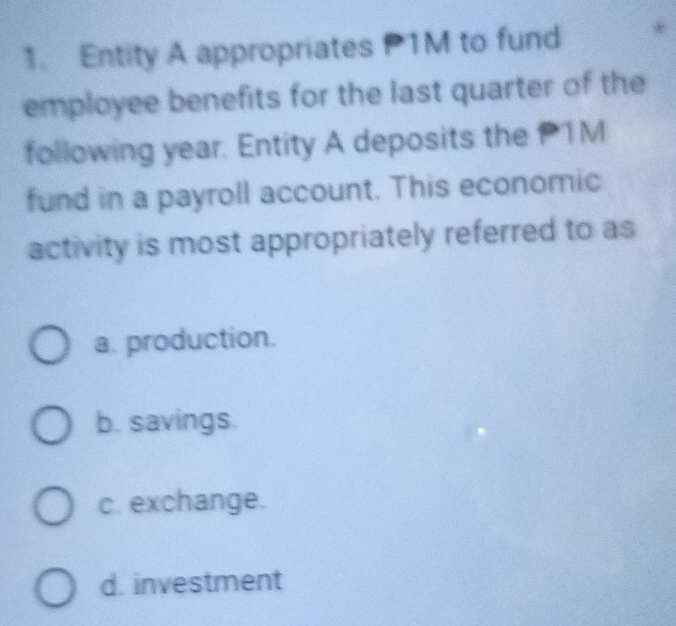 Entity A appropriates P1M to fund
employee benefits for the last quarter of the
following year. Entity A deposits the P1M
fund in a payroll account. This economic
activity is most appropriately referred to as
a. production.
b. savings.
c. exchange.
d. investment