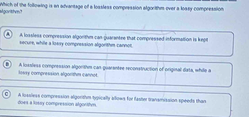 Which of the following is an advantage of a lossless compression algorithm over a lossy compression
algorithm?
A A lossless compression algorithm can guarantee that compressed information is kept
secure, while a lossy compression algorithm cannot.
B A lossless compression algorithm can guarantee reconstruction of original data, while a
lossy compression algorithm cannot.
c A lossless compression algorithm typically allows for faster transmission speeds than
does a lossy compression algorithm.