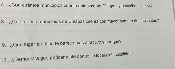 ¿Con cuántos municipios cuenta actualmente Chiapas y describe algunos? 
8. ¿Cuál de los municipios de Chiapas cuenta con mayor número de habitantes? 
9. ¿Qué lugar turístico te parece más atractivo y por qué? 
10..-¿Demuestra geográficamente donde se localiza tu localidad?