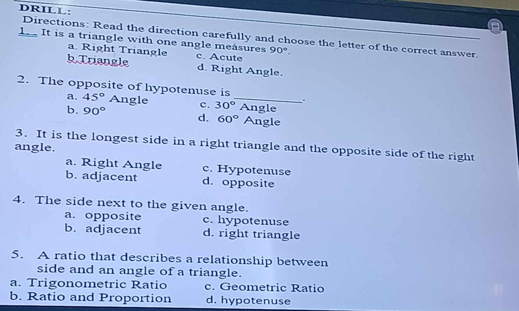 DRILL:
Directions: Read the direction carefully and choose the letter of the correct answer.
1. It is a triangle with one angle measures 90°.
a. Right Triangle c. Acute
bTriangle d. Right Angle.
2. The opposite of hypotenuse is
a. 45° Angle _Angle
c. 30°.
b. 90° d. 60° Angle
3. It is the longest side in a right triangle and the opposite side of the right
angle.
a. Right Angle c. Hypotenuse
b. adjacent d. opposite
4. The side next to the given angle.
a. opposite c. hypotenuse
b. adjacent d. right triangle
5. A ratio that describes a relationship between
side and an angle of a triangle.
a. Trigonometric Ratio c. Geometric Ratio
b. Ratio and Proportion d. hypotenuse