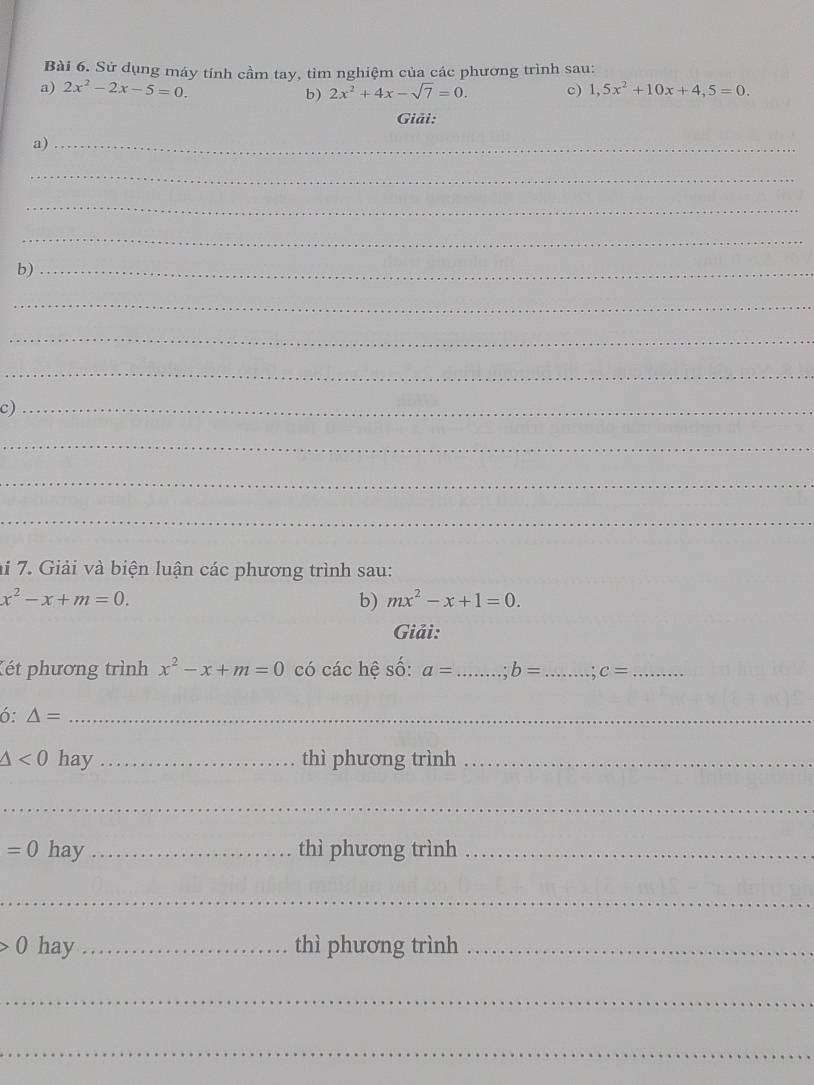 Sử dụng máy tính cầm tay, tìm nghiệm của các phương trình sau: 
a) 2x^2-2x-5=0. b) 2x^2+4x-sqrt(7)=0. c) 1,5x^2+10x+4,5=0. 
Giải: 
a)_ 
_ 
_ 
_ 
b)_ 
_ 
_ 
_ 
c)_ 
_ 
_ 
_ 
hi 7. Giải và biện luận các phương trình sau:
x^2-x+m=0. 
b) mx^2-x+1=0. 
Giải: 
Két phương trình x^2-x+m=0 có các hệ số: a= _ b= _ .: c= _ 
6: △ = _
△ <0</tex> hay _thì phương trình_ 
_
=0 hay _thì phương trình_ 
_ 
0 hay _thì phương trình_ 
_ 
_