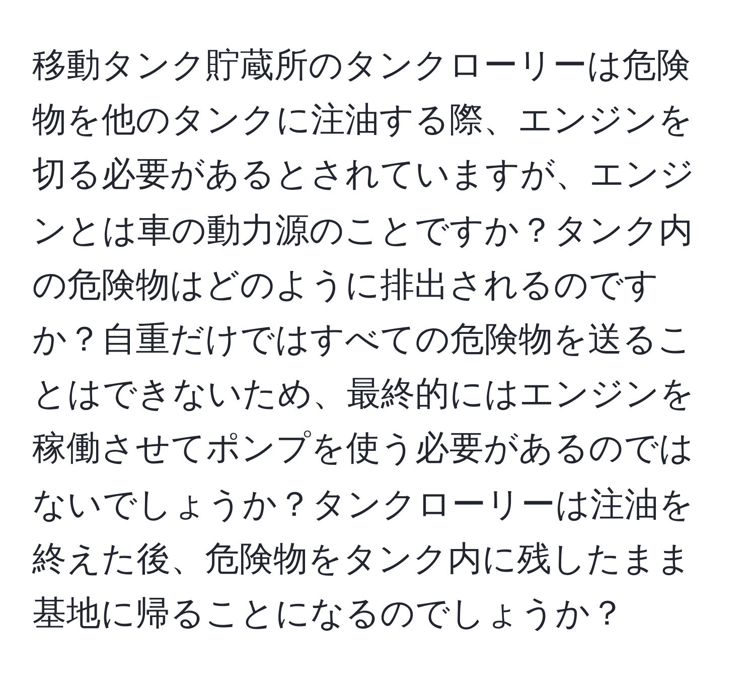移動タンク貯蔵所のタンクローリーは危険物を他のタンクに注油する際、エンジンを切る必要があるとされていますが、エンジンとは車の動力源のことですか？タンク内の危険物はどのように排出されるのですか？自重だけではすべての危険物を送ることはできないため、最終的にはエンジンを稼働させてポンプを使う必要があるのではないでしょうか？タンクローリーは注油を終えた後、危険物をタンク内に残したまま基地に帰ることになるのでしょうか？
