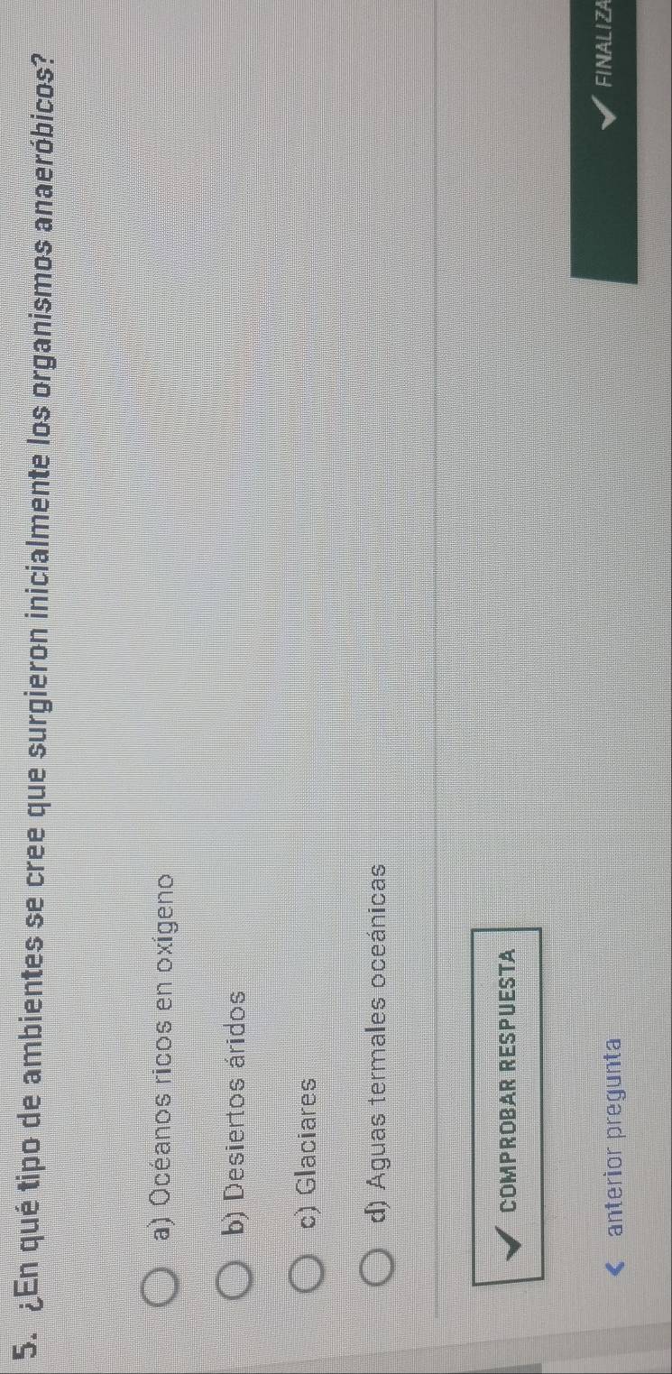 ¿En qué tipo de ambientes se cree que surgieron inicialmente los organismos anaeróbicos?
a) Océanos ricos en oxígeno
b) Desiertos áridos
c) Glaciares
d) Aguas termales oceánicas
COMPROBAR RESPUESTA
anterior pregunta
FINALIZA