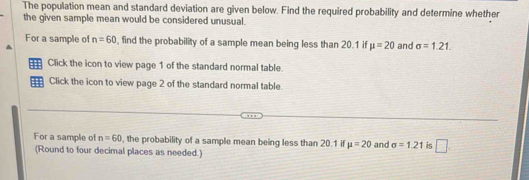 The population mean and standard deviation are given below. Find the required probability and determine whether 
the given sample mean would be considered unusual. 
For a sample of n=60 , find the probability of a sample mean being less than 20.1 if mu =20 and sigma =1.21. 
Click the icon to view page 1 of the standard normal table. 
=== Click the icon to view page 2 of the standard normal table. 
For a sample of n=60 , the probability of a sample mean being less than 20.1 if mu =20 and sigma =1.21 is □. 
(Round to four decimal places as needed.)