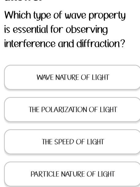 Which type of wave property
is essential for observing 
interference and diffraction?
WAVE NATURE OF LIGHT
THE POLARIZATION OF LIGHT
THE SPEED OF LIGHT
PARTICLE NATURE OF LIGHT