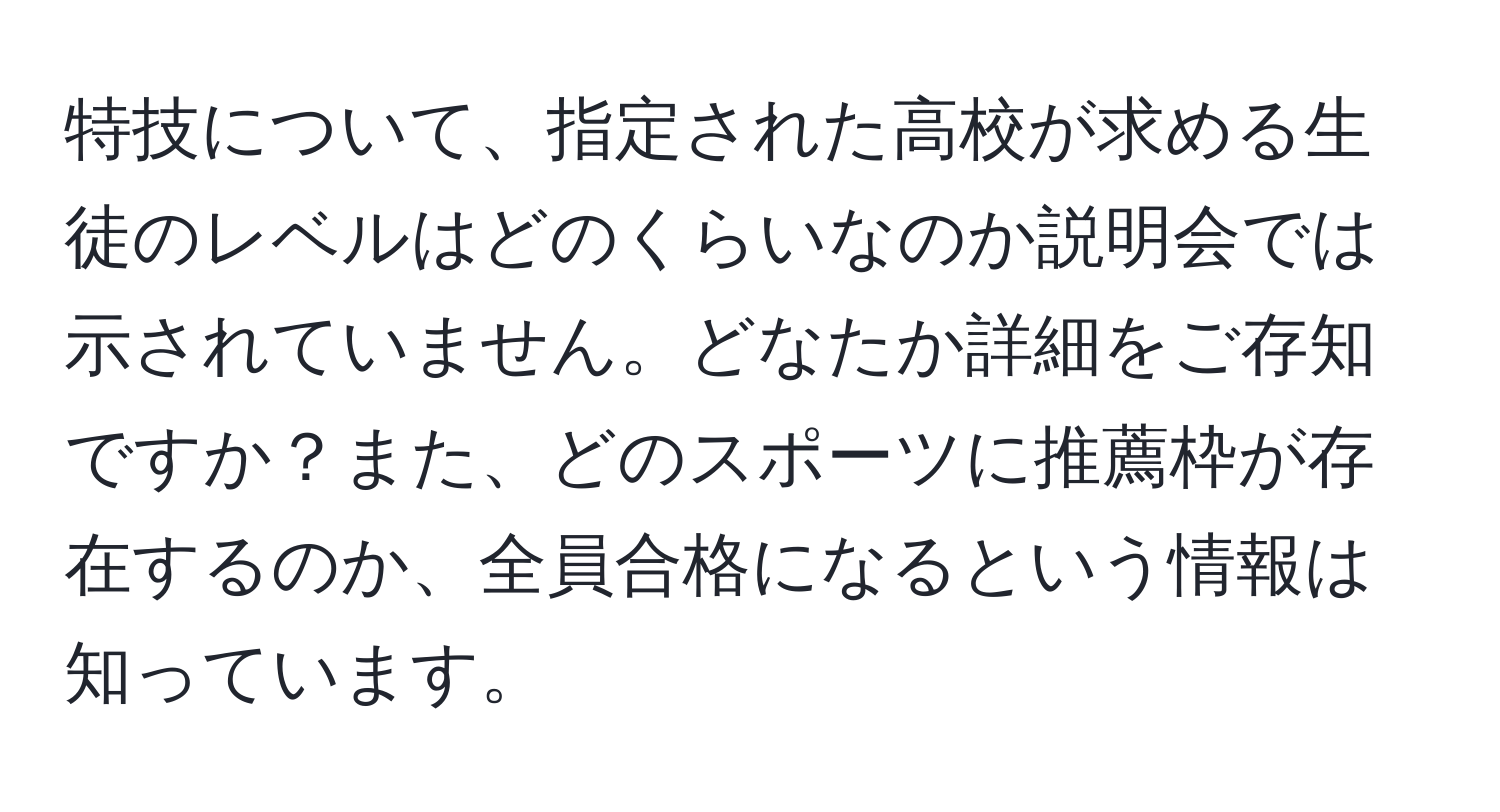 特技について、指定された高校が求める生徒のレベルはどのくらいなのか説明会では示されていません。どなたか詳細をご存知ですか？また、どのスポーツに推薦枠が存在するのか、全員合格になるという情報は知っています。