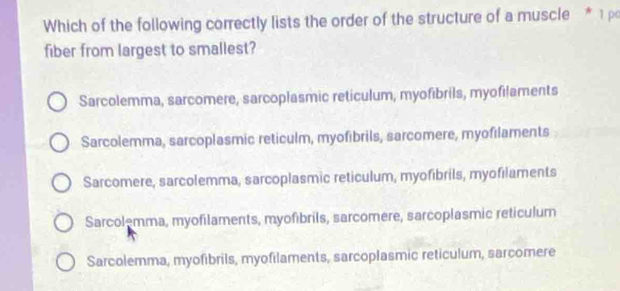 Which of the following correctly lists the order of the structure of a muscle * 1 ρ
fiber from largest to smallest?
Sarcolemma, sarcomere, sarcoplasmic reticulum, myofibrils, myofilaments
Sarcolemma, sarcoplasmic reticulm, myofibrils, sarcomere, myofilaments
Sarcomere, sarcolemma, sarcoplasmic reticulum, myofibrils, myofılaments
Sarcolemma, myofilaments, myofibrils, sarcomere, sarcoplasmic reticulum
Sarcolemma, myofibrils, myofilaments, sarcoplasmic reticulum, sarcomere